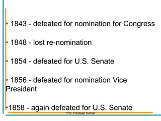 • 1843 - defeated for nomination for Congress
• 1848 - lost re-nomination
• 1854 - defeated for U.S. Senate
• 1856 - defeated for nomination Vice
President
•1858 - again defeated for U.S. Senate
Prof. Pardeep Kumar
 