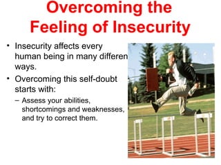 Overcoming the
Feeling of Insecurity
• Insecurity affects every
human being in many different
ways.
• Overcoming this self-doubt
starts with:
– Assess your abilities,
shortcomings and weaknesses,
and try to correct them.
 