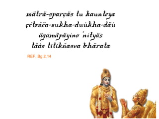 mäträ-sparçäs tu kaunteya
çétoñëa-sukha-duùkha-däù
ägamäpäyino ’nityäs
täàs titikñasva bhärata
REF. Bg 2.14
 