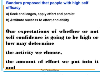 Our expectations of whether or not
self confidence is going to be high or
low may determine
the activity we choose,
the amount of effort we put into it
and
Bandura proposed that people with high self
efficacy
a) Seek challenges, apply effort and persist
b) Attribute success to effort and ability
Prof. Pardeep Kumar
 