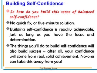 Building Self-Confidence
So how do you build this sense of balanced
self-confidence?
No quick fix, or five-minute solution.
Building self-confidence is readily achievable,
just as long as you have the focus and
determination.
The things you’ll do to build self-confidence will
also build success – after all, your confidence
will come from real, solid achievement. No-one
can take this away from you!
Prof. Pardeep Kumar
 