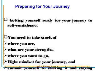 Preparing for Your Journey
 Getting yourself ready for your journey to
self-confidence.
You need to take stockof
where you are,
what are yourstrengths,
where you want to go,
Right mindset foryourjourney, and
commit yourself to starting it and staying
Prof. Pardeep Kumar
 