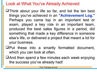 Look at What You've Already Achieved
Think about your life so far, and list the ten best
things you've achieved in an "Achievement Log."
Perhaps you came top in an important test or
exam, played a key role in an important team,
produced the best sales figures in a period, did
something that made a key difference in someone
else’s life, or delivered a project that meant a lot for
your business.
Put these into a smartly formatted document,
which you can look at often.
And then spend a few minutes each week enjoying
the success you’ve already had!
Prof. Pardeep Kumar
 