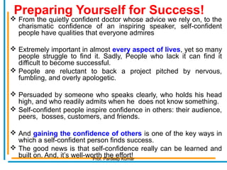 Preparing Yourself for Success!
 From the quietly confident doctor whose advice we rely on, to the
charismatic confidence of an inspiring speaker, self-confident
people have qualities that everyone admires
 Extremely important in almost every aspect of lives, yet so many
people struggle to find it. Sadly, People who lack it can find it
difficult to become successful.
 People are reluctant to back a project pitched by nervous,
fumbling, and overly apologetic.
 Persuaded by someone who speaks clearly, who holds his head
high, and who readily admits when he does not know something.
 Self-confident people inspire confidence in others: their audience,
peers, bosses, customers, and friends.
 And gaining the confidence of others is one of the key ways in
which a self-confident person finds success.
 The good news is that self-confidence really can be learned and
built on. And, it’s well-worth the effort!Prof. Pardeep Kumar
 