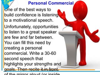 Personal Commercial
One of the best ways to
build confidence is listening
to a motivational speech.
Unfortunately, opportunities
to listen to a great speaker
are few and far between.
You can fill this need by
creating a personal
commercial. Write a 30-60
second speech that
highlights your strengths and
goals. Then recite it in front
10
Prof. Pardeep Kumar
 