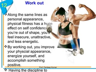 Work out
Along the same lines as
personal appearance,
physical fitness has a huge
effect on self confidence. If
you’re out of shape, you’ll
feel insecure, unattractive,
and less energetic.
By working out, you improve
your physcial appearance,
energize yourself, and
accomplish something
positive.
 Having the discipline to
12
Prof. Pardeep Kumar
 