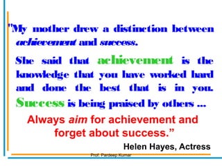 "My mother drew a distinction between
achievement and success.
She said that achievement is the
knowledge that you have worked hard
and done the best that is in you.
Success is being praised by others ...
Always aim for achievement and
forget about success.”
Helen Hayes, Actress
Prof. Pardeep Kumar
 