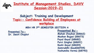 Institute of Management Studies, DAVV
Session:2019-21
Subject: Training and Development
Topic:- Confidence Building of Employees at
workplace
MBA HR 3RD SEMESTER SECTION A
Presented By:-
Mahak Chouhan (68662)
Muskan Bajpai (68673)
Payal Goyal (68682)
Purvi Singhai (68691)
Rashi Goyal (68694)
Samruddhi Gaud(68704)
Yashumika Verma (68743)
Presented To:-
Dr. Swati Chaplot
 