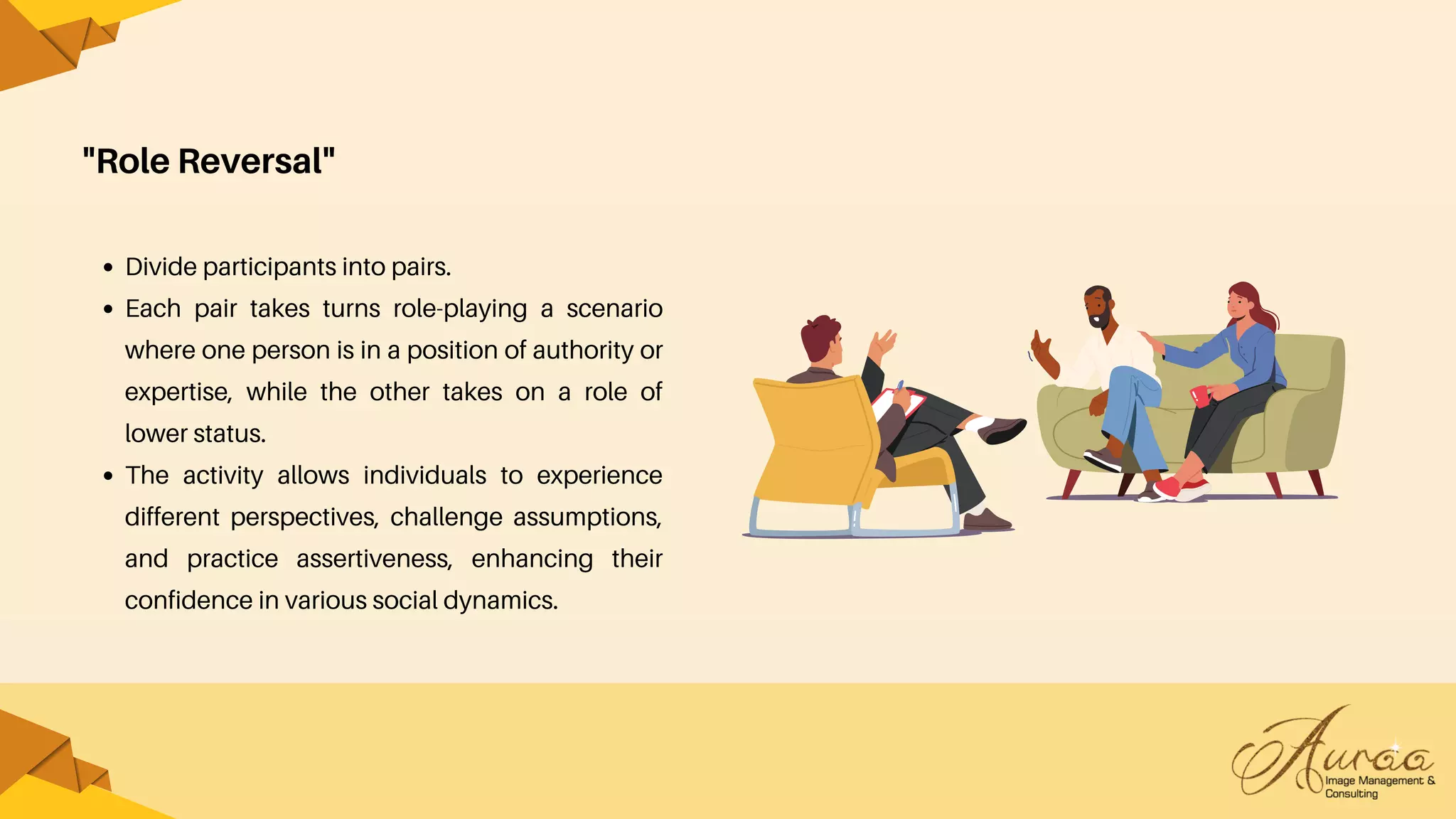 "Role Reversal"
Divide participants into pairs.
Each pair takes turns role-playing a scenario
where one person is in a position of authority or
expertise, while the other takes on a role of
lower status.
The activity allows individuals to experience
different perspectives, challenge assumptions,
and practice assertiveness, enhancing their
confidence in various social dynamics.
 
