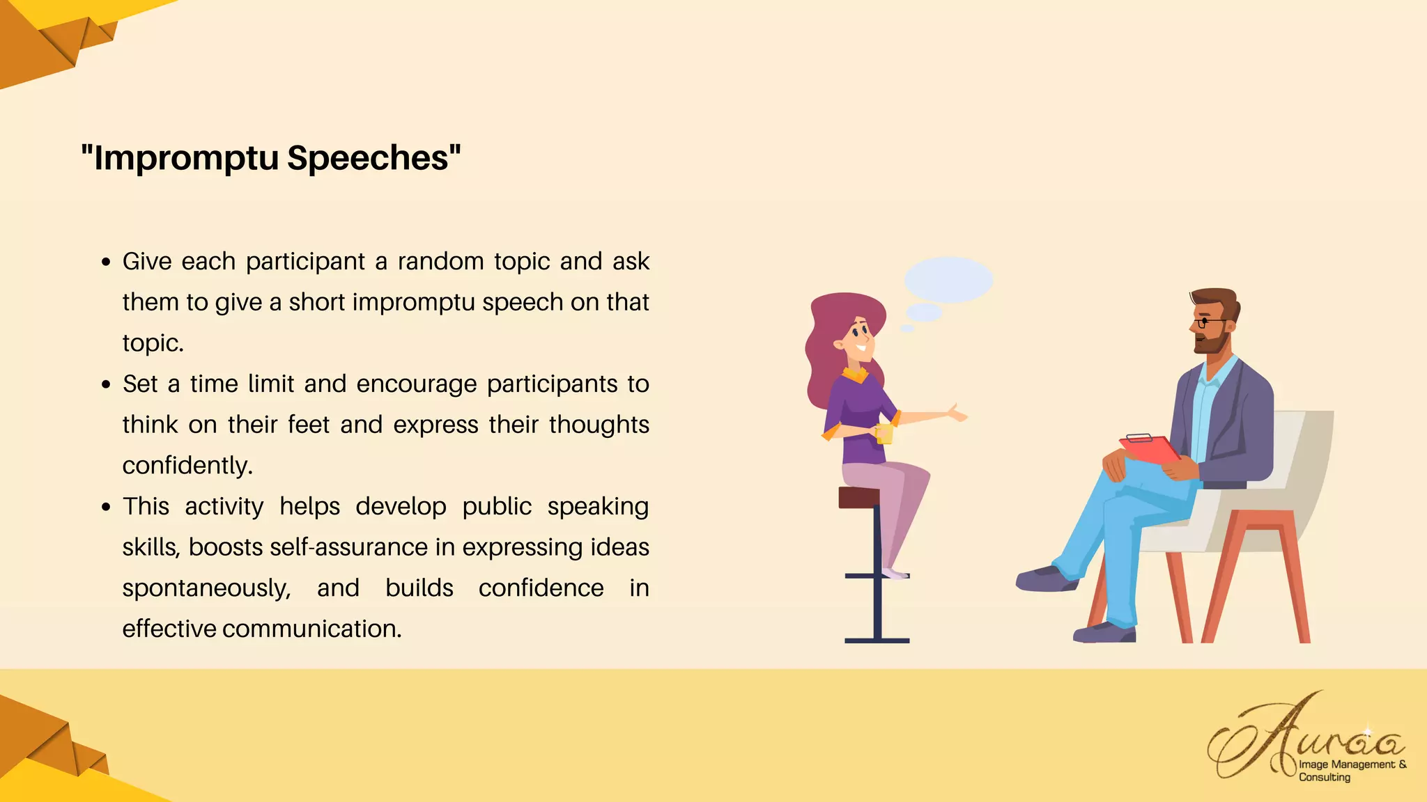 "Impromptu Speeches"
Give each participant a random topic and ask
them to give a short impromptu speech on that
topic.
Set a time limit and encourage participants to
think on their feet and express their thoughts
confidently.
This activity helps develop public speaking
skills, boosts self-assurance in expressing ideas
spontaneously, and builds confidence in
effective communication.
 