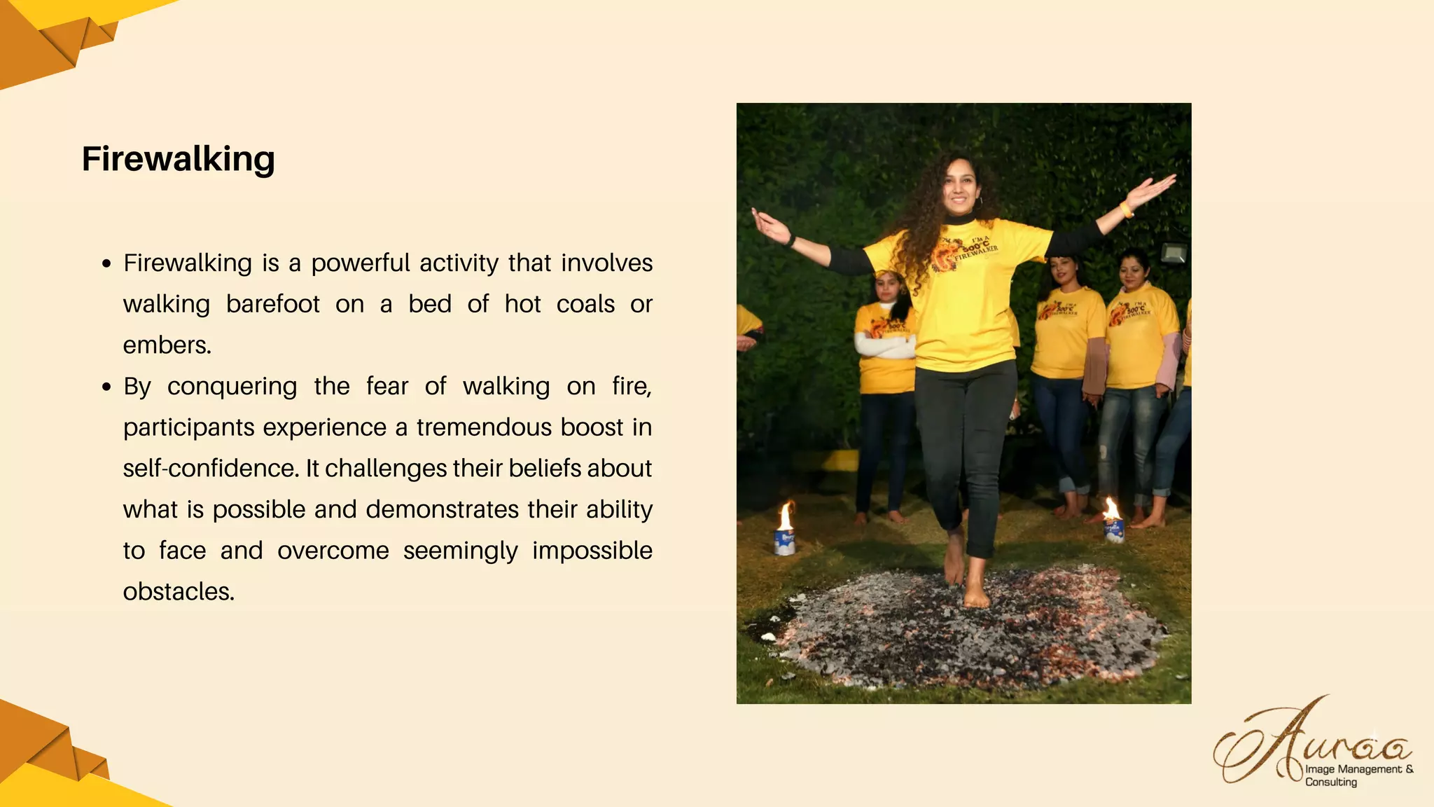 Firewalking
Firewalking is a powerful activity that involves
walking barefoot on a bed of hot coals or
embers.
By conquering the fear of walking on fire,
participants experience a tremendous boost in
self-confidence. It challenges their beliefs about
what is possible and demonstrates their ability
to face and overcome seemingly impossible
obstacles.
 