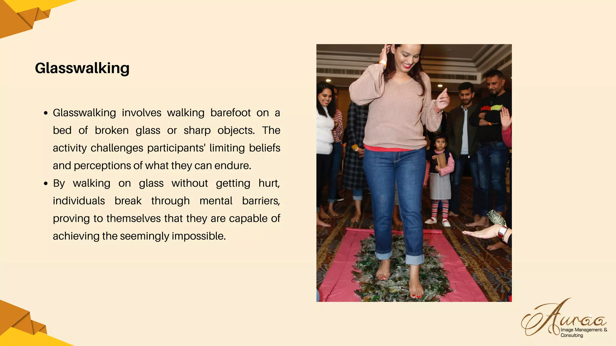 Glasswalking
Glasswalking involves walking barefoot on a
bed of broken glass or sharp objects. The
activity challenges participants' limiting beliefs
and perceptions of what they can endure.
By walking on glass without getting hurt,
individuals break through mental barriers,
proving to themselves that they are capable of
achieving the seemingly impossible.
 