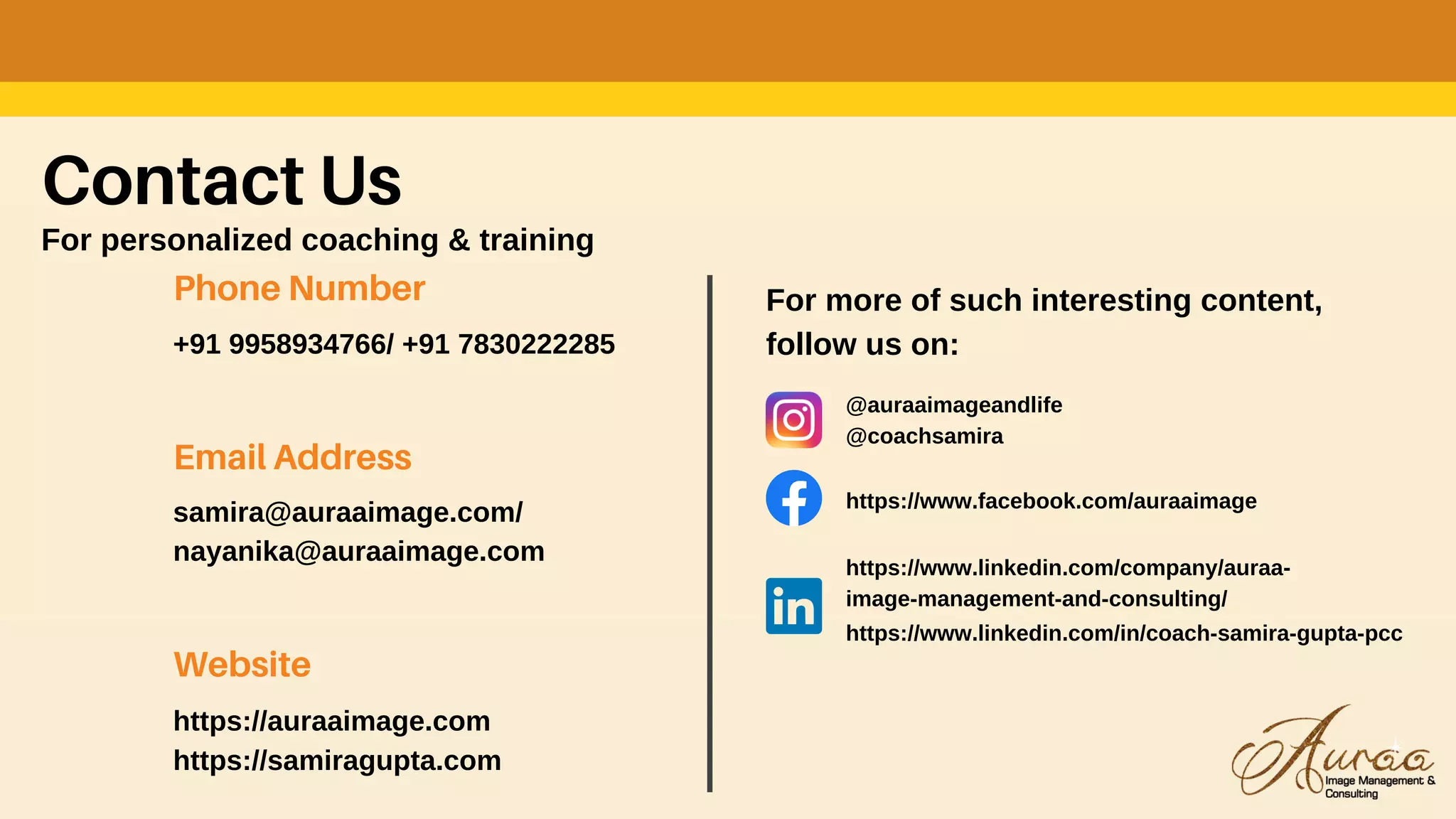 Contact Us
For personalized coaching & training
Phone Number
+91 9958934766/ +91 7830222285
Email Address
samira@auraaimage.com/
nayanika@auraaimage.com
Website
https://auraaimage.com
https://samiragupta.com
For more of such interesting content,
follow us on:
@auraaimageandlife
@coachsamira
https://www.facebook.com/auraaimage
https://www.linkedin.com/company/auraa-
image-management-and-consulting/
https://www.linkedin.com/in/coach-samira-gupta-pcc
 