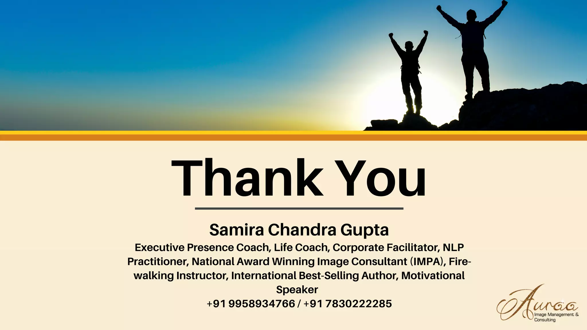 Thank You
Samira Chandra Gupta
Executive Presence Coach, Life Coach, Corporate Facilitator, NLP
Practitioner, National Award Winning Image Consultant (IMPA), Fire-
walking Instructor, International Best-Selling Author, Motivational
Speaker
+91 9958934766 / +91 7830222285
 