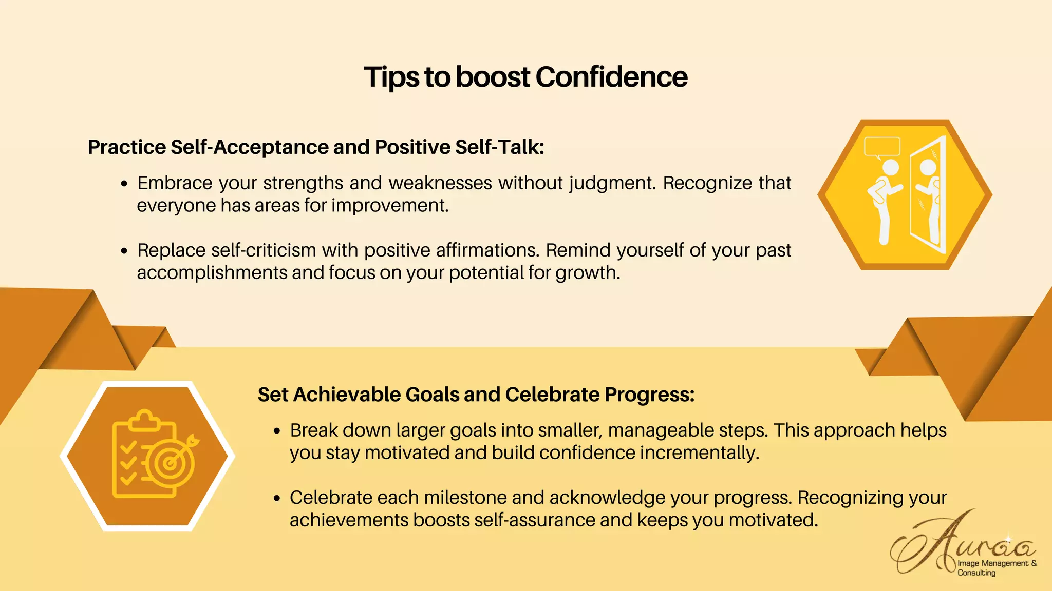 Break down larger goals into smaller, manageable steps. This approach helps
you stay motivated and build confidence incrementally.
Celebrate each milestone and acknowledge your progress. Recognizing your
achievements boosts self-assurance and keeps you motivated.
Set Achievable Goals and Celebrate Progress:
TipstoboostConfidence
Practice Self-Acceptance and Positive Self-Talk:
Embrace your strengths and weaknesses without judgment. Recognize that
everyone has areas for improvement.
Replace self-criticism with positive affirmations. Remind yourself of your past
accomplishments and focus on your potential for growth.
 