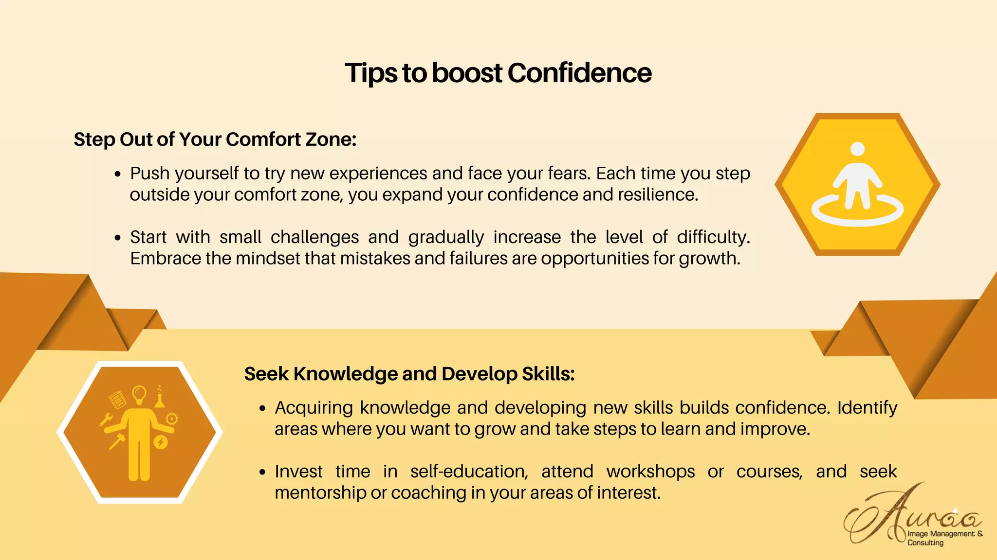 Acquiring knowledge and developing new skills builds confidence. Identify
areas where you want to grow and take steps to learn and improve.
Invest time in self-education, attend workshops or courses, and seek
mentorship or coaching in your areas of interest.
Seek Knowledge and Develop Skills:
TipstoboostConfidence
Step Out of Your Comfort Zone:
Push yourself to try new experiences and face your fears. Each time you step
outside your comfort zone, you expand your confidence and resilience.
Start with small challenges and gradually increase the level of difficulty.
Embrace the mindset that mistakes and failures are opportunities for growth.
 