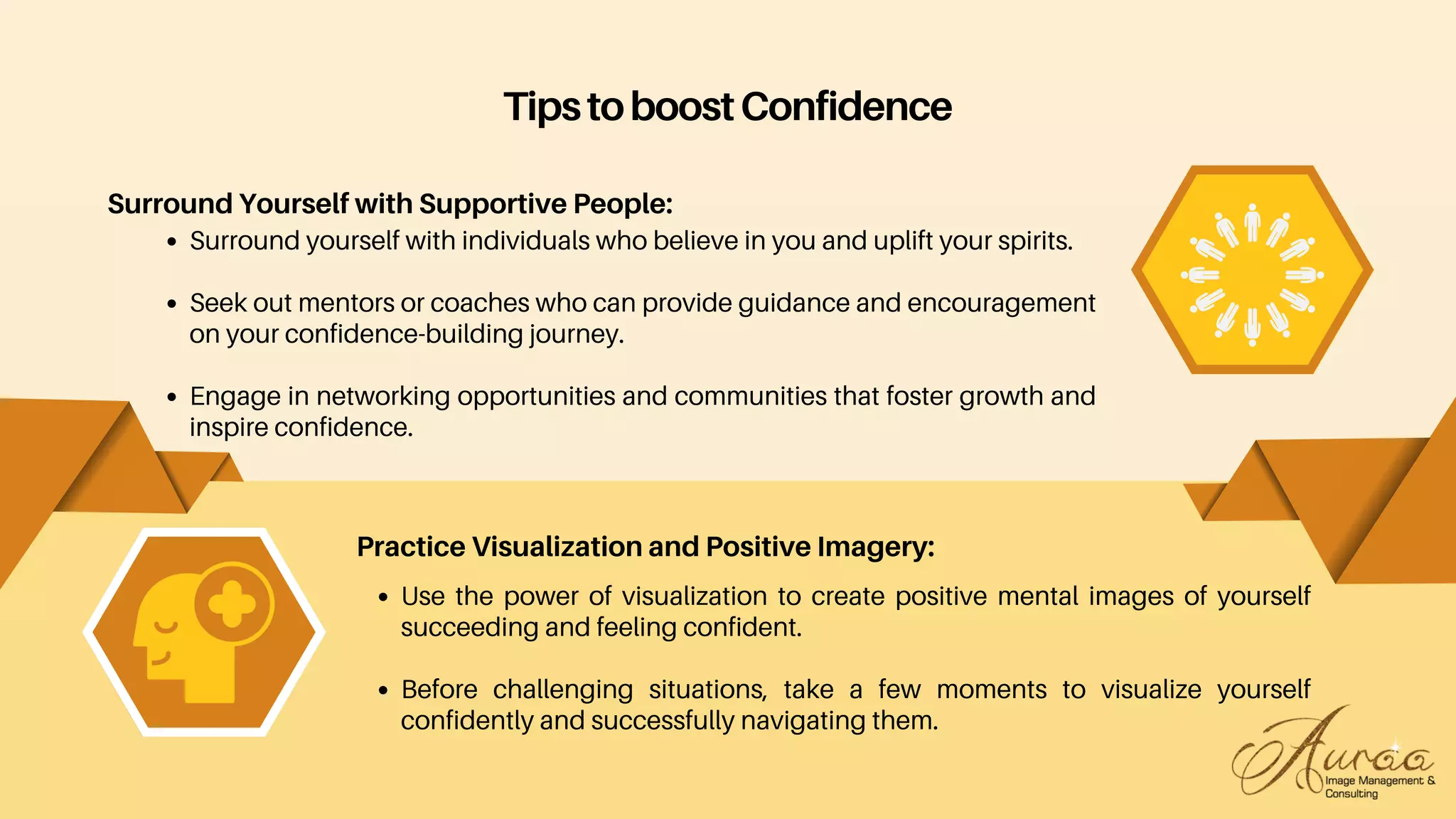 Use the power of visualization to create positive mental images of yourself
succeeding and feeling confident.
Before challenging situations, take a few moments to visualize yourself
confidently and successfully navigating them.
Practice Visualization and Positive Imagery:
TipstoboostConfidence
Surround Yourself with Supportive People:
Surround yourself with individuals who believe in you and uplift your spirits.
Seek out mentors or coaches who can provide guidance and encouragement
on your confidence-building journey.
Engage in networking opportunities and communities that foster growth and
inspire confidence.
 