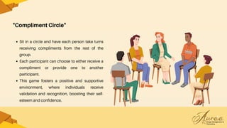 "Compliment Circle"
Sit in a circle and have each person take turns
receiving compliments from the rest of the
group.
Each participant can choose to either receive a
compliment or provide one to another
participant.
This game fosters a positive and supportive
environment, where individuals receive
validation and recognition, boosting their self-
esteem and confidence.
 