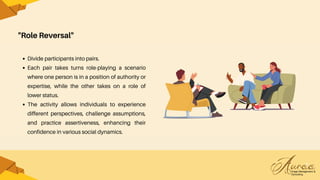 "Role Reversal"
Divide participants into pairs.
Each pair takes turns role-playing a scenario
where one person is in a position of authority or
expertise, while the other takes on a role of
lower status.
The activity allows individuals to experience
different perspectives, challenge assumptions,
and practice assertiveness, enhancing their
confidence in various social dynamics.
 