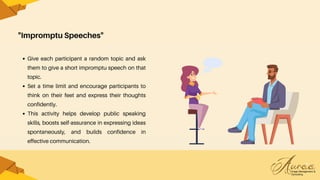 "Impromptu Speeches"
Give each participant a random topic and ask
them to give a short impromptu speech on that
topic.
Set a time limit and encourage participants to
think on their feet and express their thoughts
confidently.
This activity helps develop public speaking
skills, boosts self-assurance in expressing ideas
spontaneously, and builds confidence in
effective communication.
 