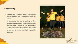 Firewalking
Firewalking is a powerful activity that involves
walking barefoot on a bed of hot coals or
embers.
By conquering the fear of walking on fire,
participants experience a tremendous boost in
self-confidence. It challenges their beliefs about
what is possible and demonstrates their ability
to face and overcome seemingly impossible
obstacles.
 