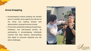 Arrow Snapping
Arrowsnapping involves pressing the pointed
end of a wooden arrow against the soft part of
the throat and walking forward with
determination, causing the arrow to break.
This activity symbolizes breaking through fears,
limitations, and self-imposed barriers. By
participating in arrowsnapping, individuals
confront their fears head-on, demonstrating
their ability to overcome obstacles and rise
above challenges.
 