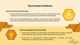 Acquiring knowledge and developing new skills builds confidence. Identify
areas where you want to grow and take steps to learn and improve.
Invest time in self-education, attend workshops or courses, and seek
mentorship or coaching in your areas of interest.
Seek Knowledge and Develop Skills:
TipstoboostConfidence
Step Out of Your Comfort Zone:
Push yourself to try new experiences and face your fears. Each time you step
outside your comfort zone, you expand your confidence and resilience.
Start with small challenges and gradually increase the level of difficulty.
Embrace the mindset that mistakes and failures are opportunities for growth.
 