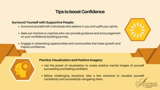 Use the power of visualization to create positive mental images of yourself
succeeding and feeling confident.
Before challenging situations, take a few moments to visualize yourself
confidently and successfully navigating them.
Practice Visualization and Positive Imagery:
TipstoboostConfidence
Surround Yourself with Supportive People:
Surround yourself with individuals who believe in you and uplift your spirits.
Seek out mentors or coaches who can provide guidance and encouragement
on your confidence-building journey.
Engage in networking opportunities and communities that foster growth and
inspire confidence.
 