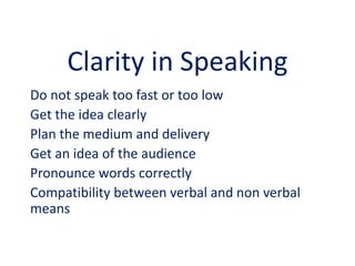 Clarity in Speaking
Do not speak too fast or too low
Get the idea clearly
Plan the medium and delivery
Get an idea of the audience
Pronounce words correctly
Compatibility between verbal and non verbal
means
 