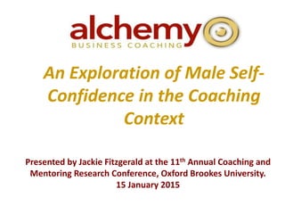 An Exploration of Male Self-
Confidence in the Coaching
Context
Presented by Jackie Fitzgerald at the 11th Annual Coaching and
Mentoring Research Conference, Oxford Brookes University.
15 January 2015
 