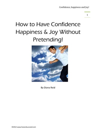 Confidence, happiness and Joy!


                                                                          1



    How to Have Confidence
    Happiness & Joy Without
          Pretending!




                               By Diana Reid




©2012 www.liveandsucceed.com
 
