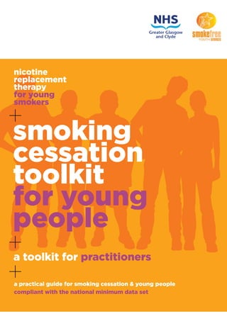 nicotine
replacement
therapy
for young
smokers
+
a toolkit for practitioners
+
+a practical guide for smoking cessation & young people
compliant with the national minimum data set
smoking
cessation
toolkit
for young
people
 