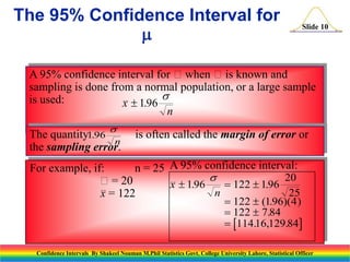 The 95% Confidence Interval for


Slide 10

A 95% confidence interval for when is known and
sampling is done from a normal population, or a large sample

is used:
x  1.96
n
The quantity1.96 
n
the sampling error.

is often called the margin of error or

For example, if:
n = 25 A 95% confidence interval:

20
= 20
x  1.96
 122  1.96
n
25
x = 122

 122  (1.96)(4 )
 122  7.84
 114.16,129.84

Confidence Intervals By Shakeel Nouman M.Phil Statistics Govt. College University Lahore, Statistical Officer

 