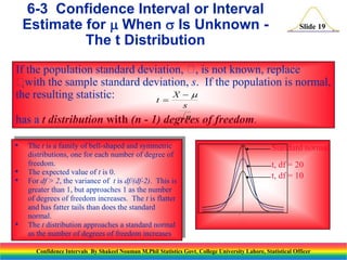 6-3 Confidence Interval or Interval
Estimate for  When  Is Unknown The t Distribution

Slide 19

If the population standard deviation,  is not known, replace
,

with the sample standard deviation, s. If the population is normal,
X 
the resulting statistic:
t 
has a t distribution with (n - 1)
•
•
•

•

s
n
degrees

The t is a family of bell-shaped and symmetric
distributions, one for each number of degree of
freedom.
The expected value of t is 0.
For df > 2, the variance of t is df/(df-2). This is
greater than 1, but approaches 1 as the number
of degrees of freedom increases. The t is flatter
and has fatter tails than does the standard
normal.
The t distribution approaches a standard normal
as the number of degrees of freedom increases

of freedom.
Standard normal
t, df = 20
t, df = 10





Confidence Intervals By Shakeel Nouman M.Phil Statistics Govt. College University Lahore, Statistical Officer

 
