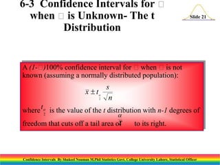 6-3 Confidence Intervals for 
when  is Unknown- The t
Distribution

Slide 21

A (1-
)100% confidence interval for when is not
known (assuming a normally distributed population):

x t


2

s
n

where t is the value of the t distribution with n-1 degrees of
2


2
freedom that cuts off a tail area of

to its right.

Confidence Intervals By Shakeel Nouman M.Phil Statistics Govt. College University Lahore, Statistical Officer

 