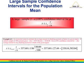 Large Sample Confidence
Intervals for the Population
Mean

Slide 25

A large - sample (1-  )100% confidence interval for :
s
x  z
n
2

Example 6-3: An economist wants to estimate the average amount in checking accounts at banks in a given region. A
random sample of 100 accounts gives x-bar = $357.60 and s = $140.00. Give a 95% confidence interval for  the
,
average amount in any checking account at a bank in the given region.

x  z 0.025

s
140.00
 357.60  1.96
 357.60  27.44   33016,385.04
.
n
100

Confidence Intervals By Shakeel Nouman M.Phil Statistics Govt. College University Lahore, Statistical Officer

 