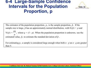 6-4 Large-Sample Confidence
Intervals for the Population
Proportion, p

Slide 26

The estimator of the population proportion, p , is the sample proportion, p. If the

sample size is large, p has an approximately normal distribution, with E( p ) = p and


pq
V( p ) =
, where q = (1 - p). When the population proportion is unknown, use the

n
estimated value, p , to estimate the standard deviation of p .


For estimating p , a sample is considered large enough when both n  p an n  q are greater
than 5.

Confidence Intervals By Shakeel Nouman M.Phil Statistics Govt. College University Lahore, Statistical Officer

 
