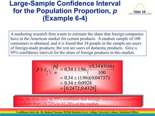 Large-Sample Confidence Interval
for the Population Proportion, p
(Example 6-4)

Slide 28

A marketing research firm wants to estimate the share that foreign companies
have in the American market for certain products. A random sample of 100
consumers is obtained, and it is found that 34 people in the sample are users
of foreign-made products; the rest are users of domestic products. Give a
95% confidence interval for the share of foreign products in this market.

p  z

2

pq
( 0.34 )( 0.66)

 0.34  1.96
n
100
 0.34  (1.96)( 0.04737 )
 0.34  0.0928
  0.2472 ,0.4328

Thus, the firm may be 95% confident that foreign manufacturers control
anywhere from 24.72% to 43.28% of the market.
Confidence Intervals By Shakeel Nouman M.Phil Statistics Govt. College University Lahore, Statistical Officer

 