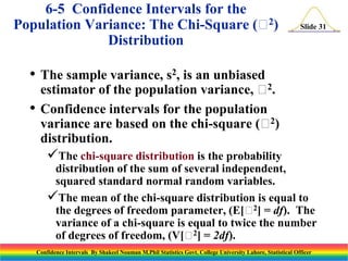 6-5 Confidence Intervals for the
2
Population Variance: The Chi-Square ( )
Distribution

Slide 31

• The sample variance, s2, is an unbiased
•

2
estimator of the population variance,  .
Confidence intervals for the population
2
variance are based on the chi-square ( )
distribution.

The chi-square distribution is the probability
distribution of the sum of several independent,
squared standard normal random variables.
The mean of the chi-square distribution is equal to
2
the degrees of freedom parameter, (E[ ] = df). The
variance of a chi-square is equal to twice the number
2
of degrees of freedom, (V[ ] = 2df).
Confidence Intervals By Shakeel Nouman M.Phil Statistics Govt. College University Lahore, Statistical Officer

 