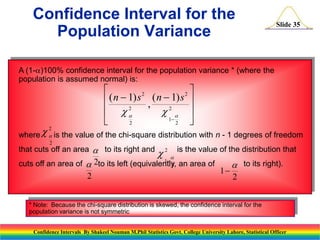 Confidence Interval for the
Population Variance

Slide 35

A (1-)100% confidence interval for the population variance * (where the
population is assumed normal) is:


2
2
 ( n  1) s , ( n  1) s 
2
 
2  
1


2
2

2
  is the value of the chi-square distribution with n - 1 degrees of freedom
where
2

that cuts off an area  to its right and 2


is the value of the distribution that


1
cuts off an area of  2to its left (equivalently, an area of
2
 to its right).
1
2
2

* Note: Because the chi-square distribution is skewed, the confidence interval for the
population variance is not symmetric
Confidence Intervals By Shakeel Nouman M.Phil Statistics Govt. College University Lahore, Statistical Officer

 