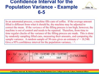Confidence Interval for the
Population Variance - Example
6-5

Slide 36

In an automated process, a machine fills cans of coffee. If the average amount
filled is different from what it should be, the machine may be adjusted to
correct the mean. If the variance of the filling process is too high, however, the
machine is out of control and needs to be repaired. Therefore, from time to
time regular checks of the variance of the filling process are made. This is done
by randomly sampling filled cans, measuring their amounts, and computing the
sample variance. A random sample of 30 cans gives an estimate s2 = 18,540.
2
Give a 95% confidence interval for the population variance,  .


2
2
 ( n  1) s , ( n 21) s    ( 30  1)18540 , ( 30  1)18540   11765,33604
2

457
.
16.0
   
 


1


2
2

Confidence Intervals By Shakeel Nouman M.Phil Statistics Govt. College University Lahore, Statistical Officer

 