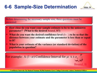 6-6 Sample-Size Determination

Slide 39

Before determining the necessary sample size, three questions must be
answered:

• How close do you want your sample estimate to be to the unknown
•
•

parameter? (What is the desired bound, B?)
What do you want the desired confidence level (1- to be so that the
)
distance between your estimate and the parameter is less than or equal
to B?
What is your estimate of the variance (or standard deviation) of the
population in question?

n

}

For example: A (1-  ) Confidence Interval for : x  z 



2

Bound, B
Confidence Intervals By Shakeel Nouman M.Phil Statistics Govt. College University Lahore, Statistical Officer

 