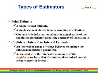 Types of Estimators
•

Slide 4

Point Estimate

A single-valued estimate.
A single element chosen from a sampling distribution.
Conveys little information about the actual value of the
population parameter, about the accuracy of the estimate.

•

Confidence Interval or Interval Estimate

An interval or range of values believed to include the
unknown population parameter.
Associated with the interval is a measure of the
confidence we have that the interval does indeed contain
the parameter of interest.

Confidence Intervals By Shakeel Nouman M.Phil Statistics Govt. College University Lahore, Statistical Officer

 