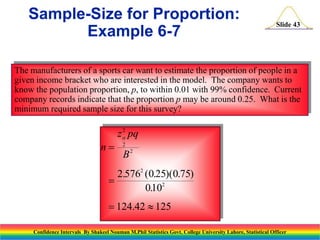 Sample-Size for Proportion:
Example 6-7

Slide 43

The manufacturers of a sports car want to estimate the proportion of people in a
given income bracket who are interested in the model. The company wants to
know the population proportion, p, to within 0.01 with 99% confidence. Current
company records indicate that the proportion p may be around 0.25. What is the
minimum required sample size for this survey?

n

2
z pq
2

B2

2.5762 (0.25)(0.75)

0102
.
 124.42  125
Confidence Intervals By Shakeel Nouman M.Phil Statistics Govt. College University Lahore, Statistical Officer

 