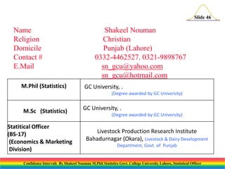 Slide 46

Name
Religion
Domicile
Contact #
E.Mail
M.Phil (Statistics)

Shakeel Nouman
Christian
Punjab (Lahore)
0332-4462527. 0321-9898767
sn_gcu@yahoo.com
sn_gcu@hotmail.com
GC University, .
(Degree awarded by GC University)

M.Sc (Statistics)
Statitical Officer
(BS-17)
(Economics & Marketing
Division)

GC University, .
(Degree awarded by GC University)

Livestock Production Research Institute
Bahadurnagar (Okara), Livestock & Dairy Development
Department, Govt. of Punjab

Confidence Intervals By Shakeel Nouman M.Phil Statistics Govt. College University Lahore, Statistical Officer

 