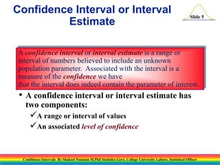 Confidence Interval or Interval
Estimate

Slide 5

A confidence interval or interval estimate is a range or
interval of numbers believed to include an unknown
population parameter. Associated with the interval is a
measure of the confidence we have
that the interval does indeed contain the parameter of interest.

• A confidence interval or interval estimate has
two components:

A range or interval of values
An associated level of confidence

Confidence Intervals By Shakeel Nouman M.Phil Statistics Govt. College University Lahore, Statistical Officer

 