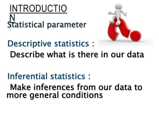 INTRODUCTIO
N
Statistical parameter
Descriptive statistics :
Describe what is there in our data
Inferential statistics :
Make inferences from our data to
more general conditions
 