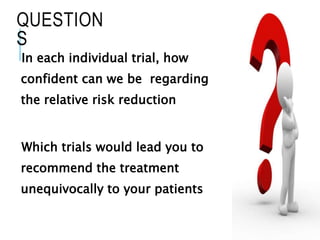 QUESTION
S
In each individual trial, how
confident can we be regarding
the relative risk reduction
Which trials would lead you to
recommend the treatment
unequivocally to your patients
 