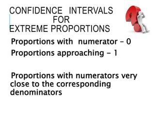 CONFIDENCE INTERVALS
FOR
EXTREME PROPORTIONS
Proportions with numerator – 0
Proportions approaching - 1
Proportions with numerators very
close to the corresponding
denominators
 