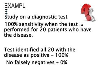 EXAMPL
E
Study on a diagnostic test
100% sensitivity when the test is
performed for 20 patients who have
the disease.
Test identified all 20 with the
disease as positive – 100%
No falsely negatives – 0%
 